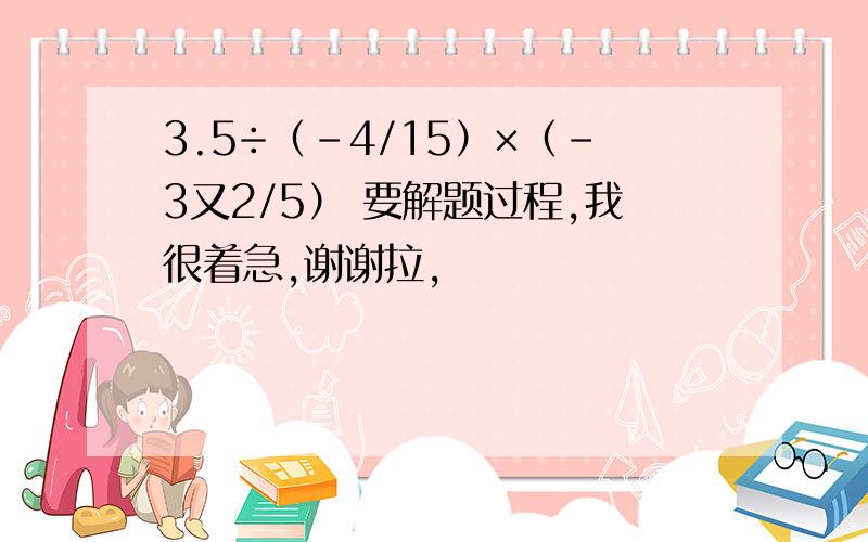 3.5÷（-4/15）×（-3又2/5） 要解题过程,我很着急,谢谢拉,