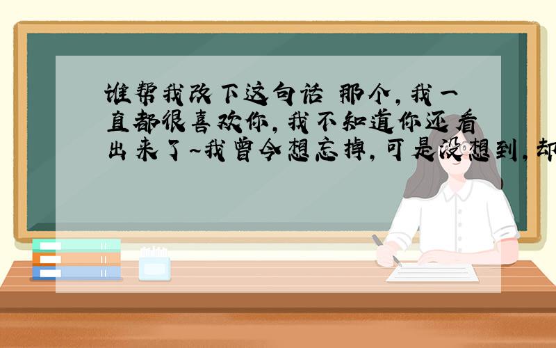 谁帮我改下这句话 那个,我一直都很喜欢你,我不知道你还看出来了~我曾今想忘掉,可是没想到,却越陷越深,我知道这次表白有点