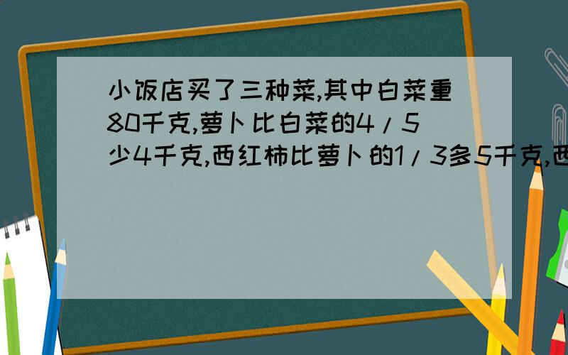 小饭店买了三种菜,其中白菜重80千克,萝卜比白菜的4/5少4千克,西红柿比萝卜的1/3多5千克,西红柿几千克