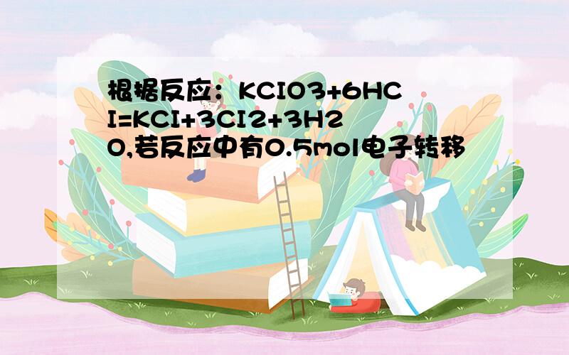 根据反应：KCIO3+6HCI=KCI+3CI2+3H2O,若反应中有0.5mol电子转移