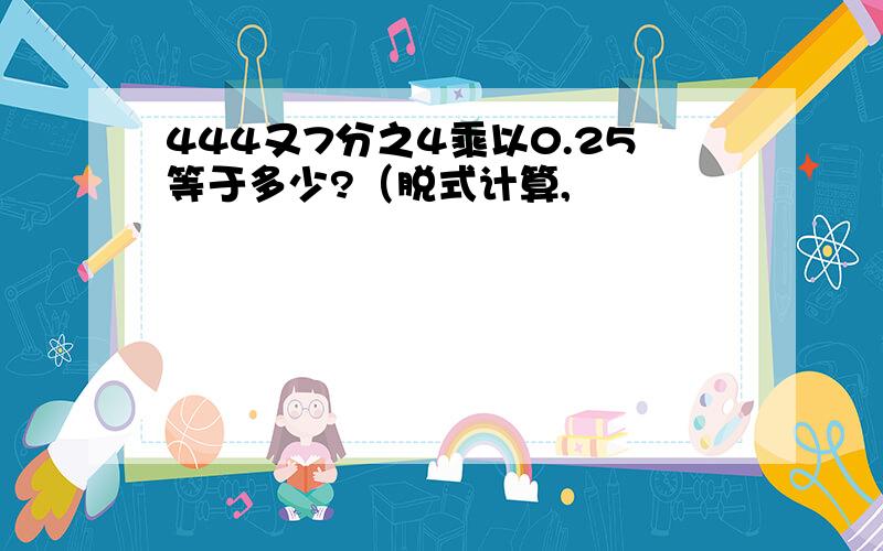 444又7分之4乘以0.25等于多少?（脱式计算,