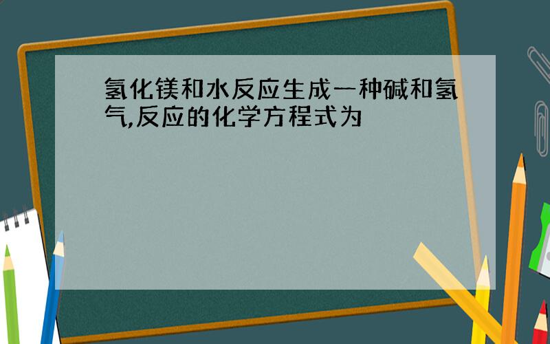 氢化镁和水反应生成一种碱和氢气,反应的化学方程式为