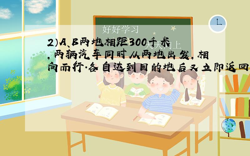 2）A、B两地相距300千米,两辆汽车同时从两地出发,相向而行.各自达到目的地后又立即返回,经过8小时后它们第二次相遇.