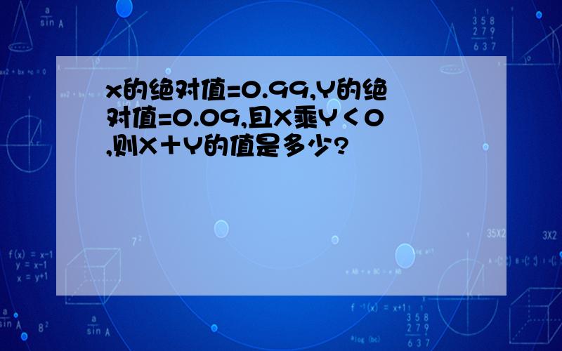 x的绝对值=0.99,Y的绝对值=0.09,且X乘Y＜0,则X＋Y的值是多少?