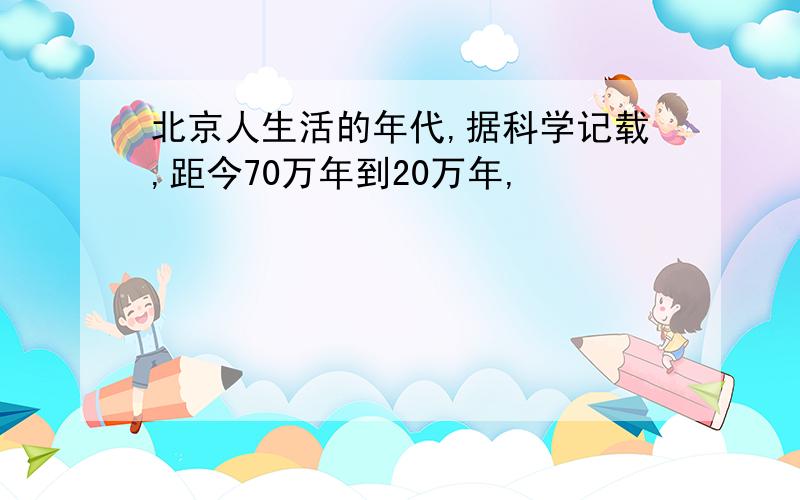 北京人生活的年代,据科学记载,距今70万年到20万年,