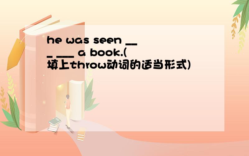 he was seen ___ ___ a book.(填上throw动词的适当形式)