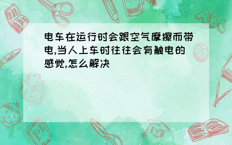 电车在运行时会跟空气摩擦而带电,当人上车时往往会有触电的感觉,怎么解决