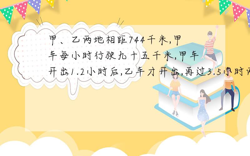 甲、乙两地相距744千米,甲车每小时行驶九十五千米,甲车开出1.2小时后,乙车才开出,再过3.5小时两车相遇.乙车每小时