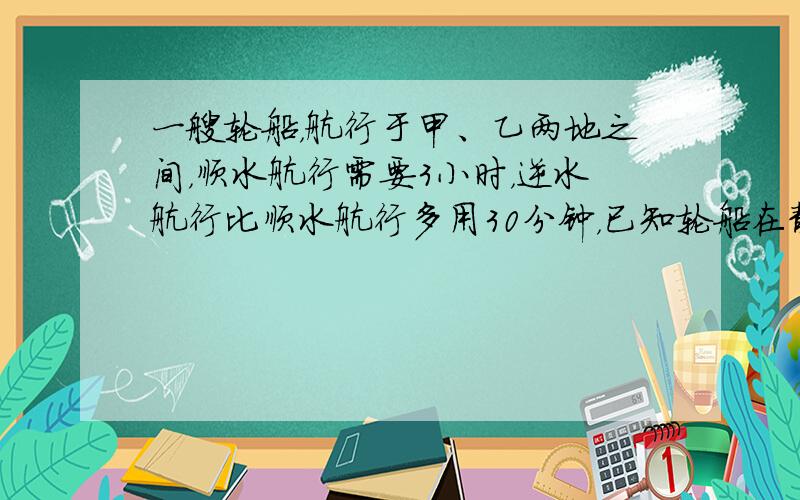 一艘轮船，航行于甲、乙两地之间，顺水航行需要3小时，逆水航行比顺水航行多用30分钟，已知轮船在静水中速度是每小时26千米