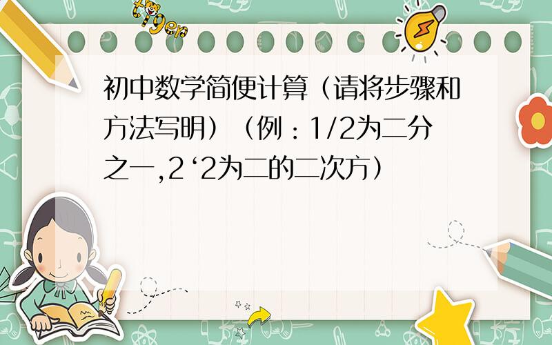 初中数学简便计算（请将步骤和方法写明）（例：1/2为二分之一,2‘2为二的二次方）