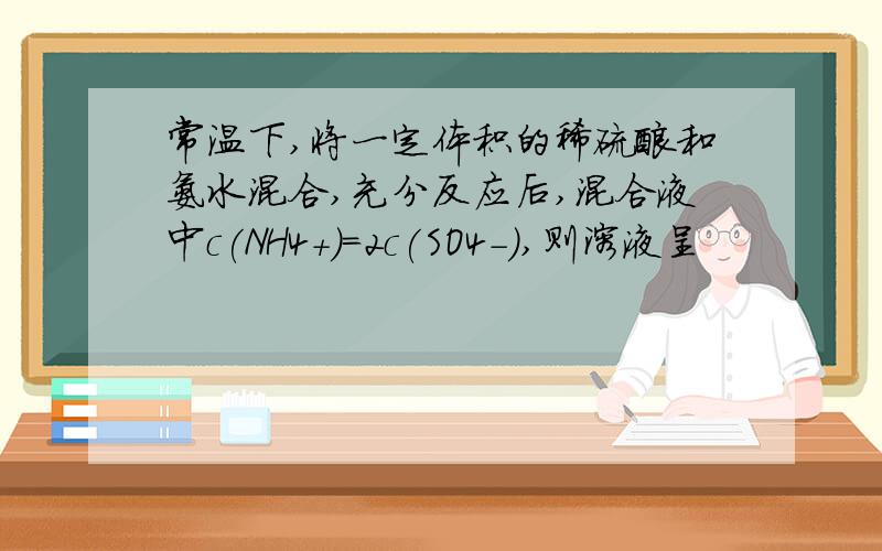 常温下,将一定体积的稀硫酸和氨水混合,充分反应后,混合液中c(NH4+)=2c(SO4-),则溶液呈