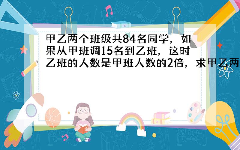 甲乙两个班级共84名同学，如果从甲班调15名到乙班，这时乙班的人数是甲班人数的2倍，求甲乙两个班原来各有多少名同学？