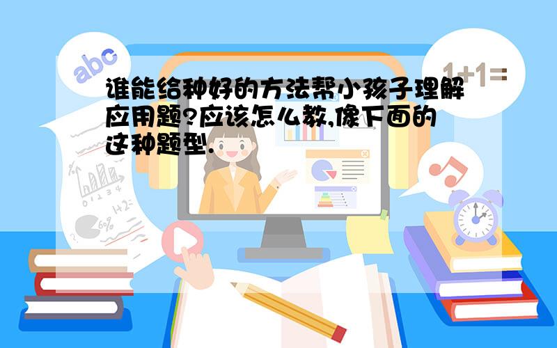 谁能给种好的方法帮小孩子理解应用题?应该怎么教,像下面的这种题型.