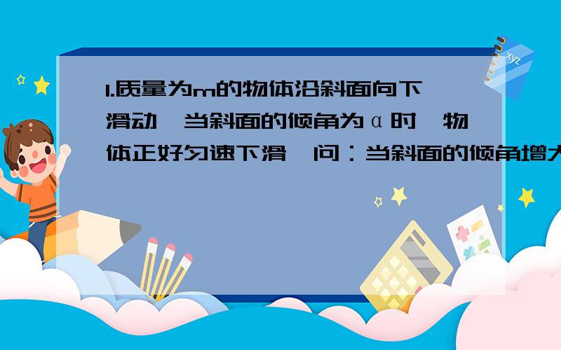 1.质量为m的物体沿斜面向下滑动,当斜面的倾角为α时,物体正好匀速下滑,问：当斜面的倾角增大到β时,物体从高h处由静止下