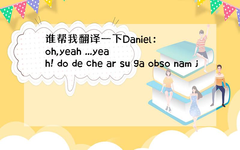 谁帮我翻译一下Daniel：oh,yeah ...yeah! do de che ar su ga obso nam j