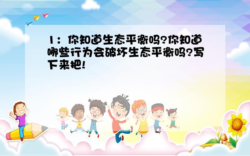 1：你知道生态平衡吗?你知道哪些行为会破坏生态平衡吗?写下来把!