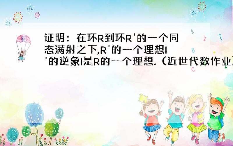 证明：在环R到环R'的一个同态满射之下,R'的一个理想I'的逆象I是R的一个理想.（近世代数作业）