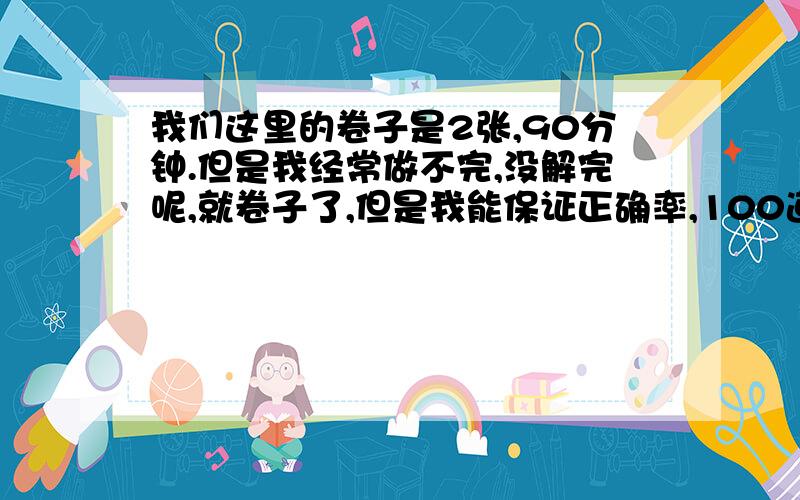 我们这里的卷子是2张,90分钟.但是我经常做不完,没解完呢,就卷子了,但是我能保证正确率,100道题我能对90以上,请问