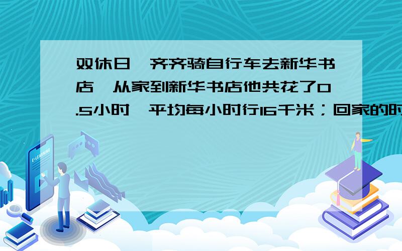 双休日,齐齐骑自行车去新华书店,从家到新华书店他共花了0.5小时,平均每小时行16千米；回家的时候他花了1小时,平均每小