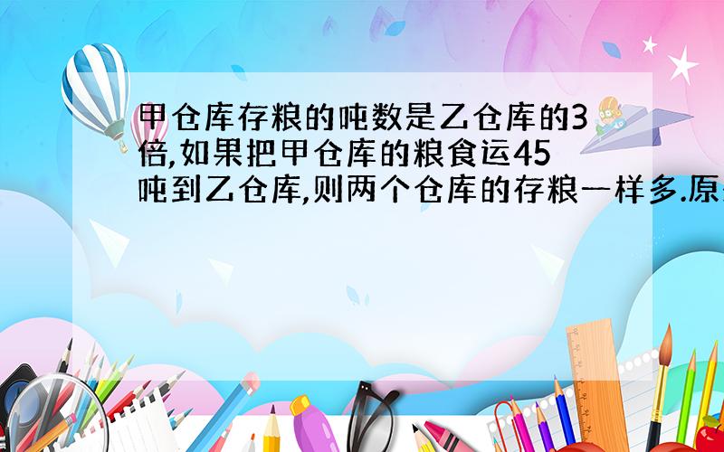 甲仓库存粮的吨数是乙仓库的3倍,如果把甲仓库的粮食运45吨到乙仓库,则两个仓库的存粮一样多.原来甲、