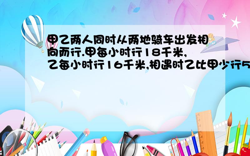 甲乙两人同时从两地骑车出发相向而行.甲每小时行18千米,乙每小时行16千米,相遇时乙比甲少行5千米,求两地相距多少千米?