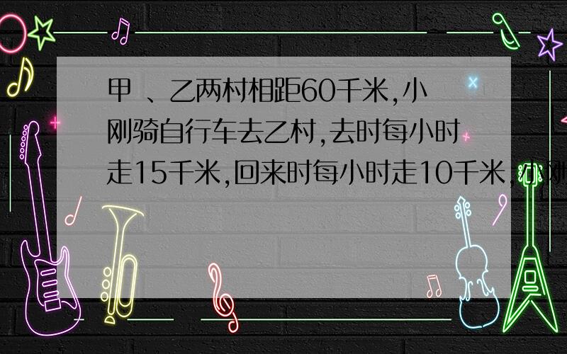 甲 、乙两村相距60千米,小刚骑自行车去乙村,去时每小时走15千米,回来时每小时走10千米,小刚每小时走几