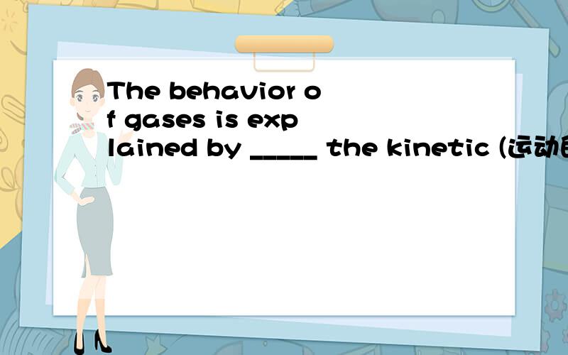 The behavior of gases is explained by _____ the kinetic (运动的