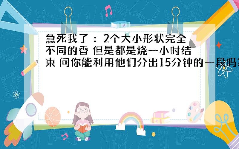 急死我了 ：2个大小形状完全不同的香 但是都是烧一小时结束 问你能利用他们分出15分钟的一段吗?