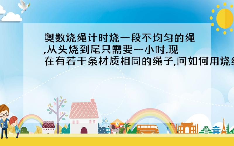 奥数烧绳计时烧一段不均匀的绳,从头烧到尾只需要一小时.现在有若干条材质相同的绳子,问如何用烧绳的方法来计算一个小时15分