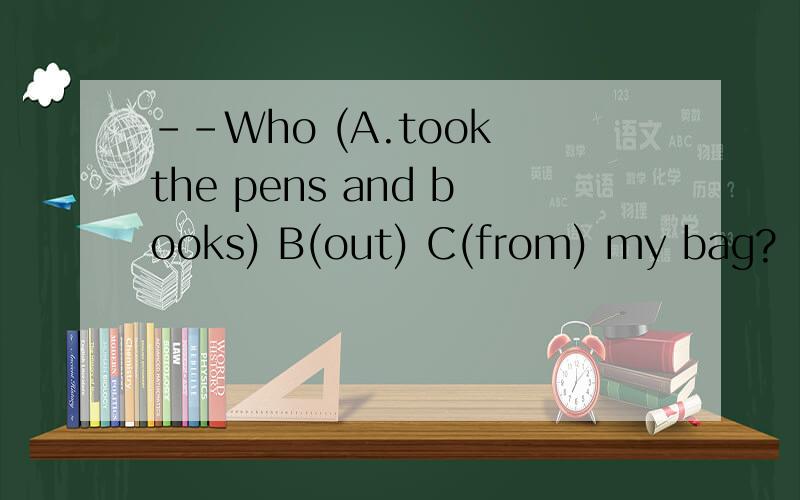 --Who (A.took the pens and books) B(out) C(from) my bag?