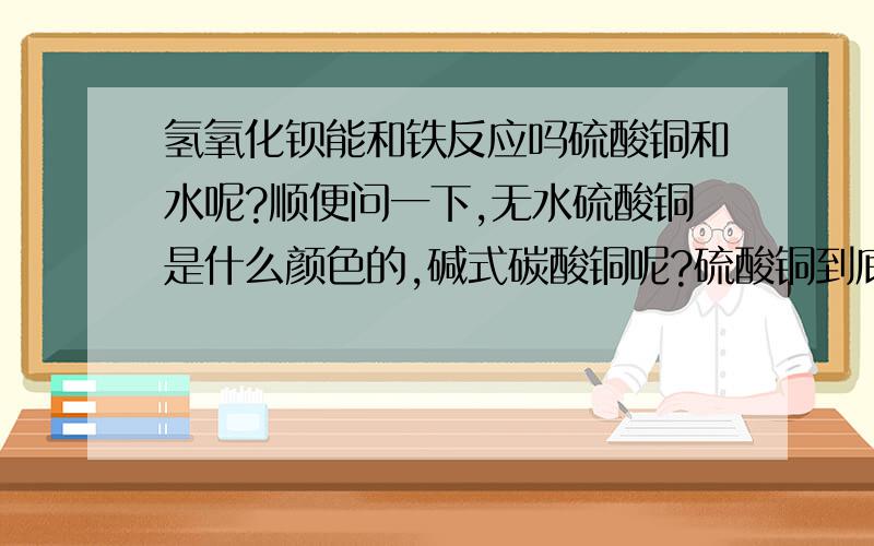 氢氧化钡能和铁反应吗硫酸铜和水呢?顺便问一下,无水硫酸铜是什么颜色的,碱式碳酸铜呢?硫酸铜到底能不能跟水反应啊,谁使正确