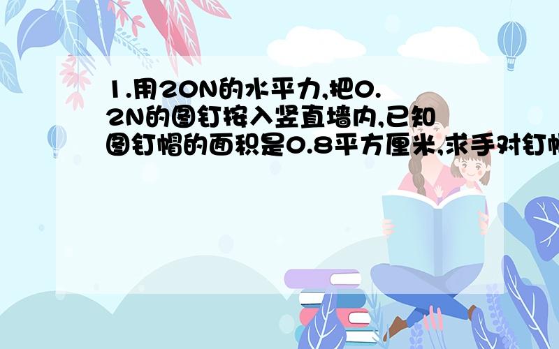 1.用20N的水平力,把0.2N的图钉按入竖直墙内,已知图钉帽的面积是0.8平方厘米,求手对钉帽的压强为多少?