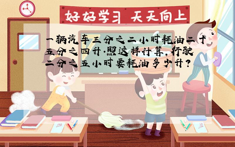 一辆汽车三分之二小时耗油二十五分之四升.照这样计算,行驶二分之五小时要耗油多少升?