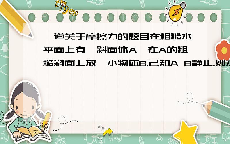 一道关于摩擦力的题目在粗糙水平面上有一斜面体A,在A的粗糙斜面上放一小物体B.已知A B静止.则水平面对斜面体A有摩擦力