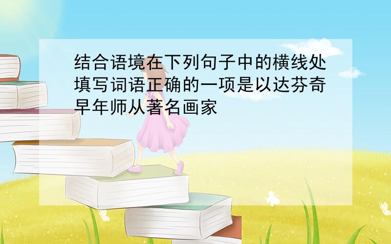 结合语境在下列句子中的横线处填写词语正确的一项是以达芬奇早年师从著名画家