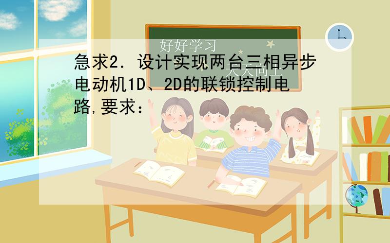 急求2．设计实现两台三相异步电动机1D、2D的联锁控制电路,要求：