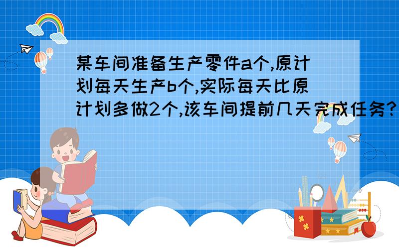 某车间准备生产零件a个,原计划每天生产b个,实际每天比原计划多做2个,该车间提前几天完成任务?