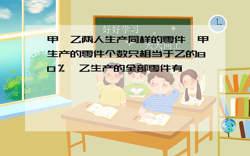 甲、乙两人生产同样的零件,甲生产的零件个数只相当于乙的80％,乙生产的全部零件有