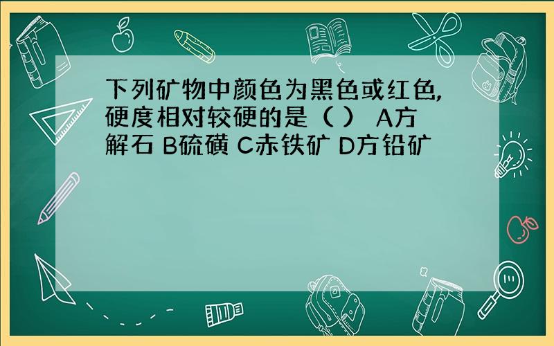 下列矿物中颜色为黑色或红色,硬度相对较硬的是（ ） A方解石 B硫磺 C赤铁矿 D方铅矿