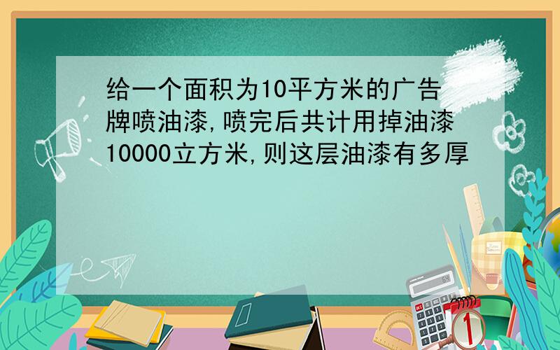 给一个面积为10平方米的广告牌喷油漆,喷完后共计用掉油漆10000立方米,则这层油漆有多厚