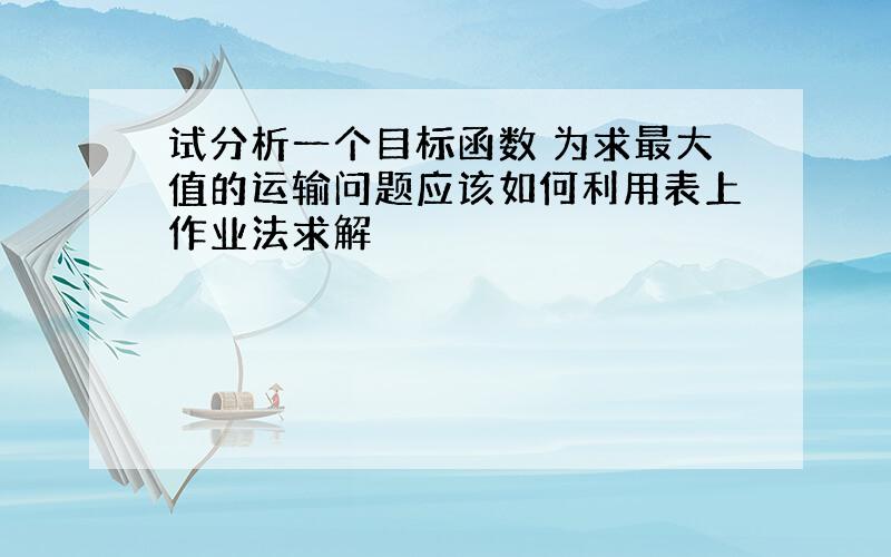 试分析一个目标函数 为求最大值的运输问题应该如何利用表上作业法求解