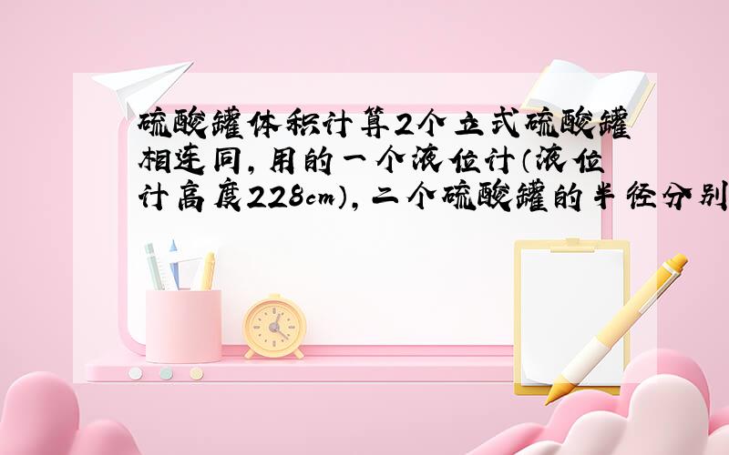 硫酸罐体积计算2个立式硫酸罐相连同,用的一个液位计（液位计高度228cm）,二个硫酸罐的半径分别是61厘米,密度1.82