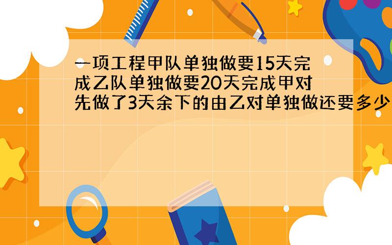 一项工程甲队单独做要15天完成乙队单独做要20天完成甲对先做了3天余下的由乙对单独做还要多少天完成