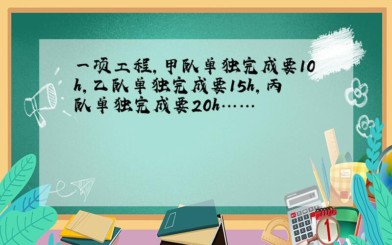 一项工程,甲队单独完成要10h,乙队单独完成要15h,丙队单独完成要20h……