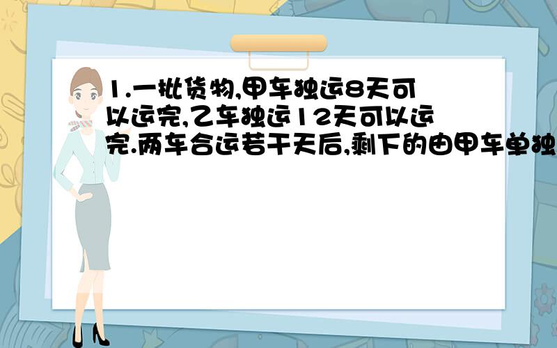 1.一批货物,甲车独运8天可以运完,乙车独运12天可以运完.两车合运若干天后,剩下的由甲车单独运,3天运完,两车合运了多