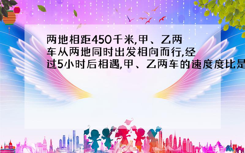 两地相距450千米,甲、乙两车从两地同时出发相向而行,经过5小时后相遇,甲、乙两车的速度度比是5:4,甲、