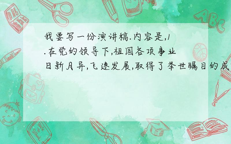 我要写一份演讲稿.内容是,1.在党的领导下,祖国各项事业日新月异,飞速发展,取得了举世瞩目的成就.2.歌颂解放以来,特别