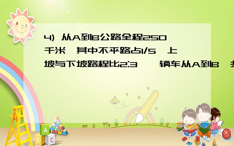 4) 从A到B公路全程250千米,其中不平路占1/5,上坡与下坡路程比2:3,一辆车从A到B,共