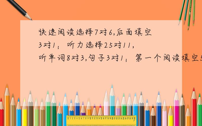 快速阅读选择7对6,后面填空3对1；听力选择25对11,听单词8对3,句子3对1；第一个阅读填空5对4,两个大阅读10对