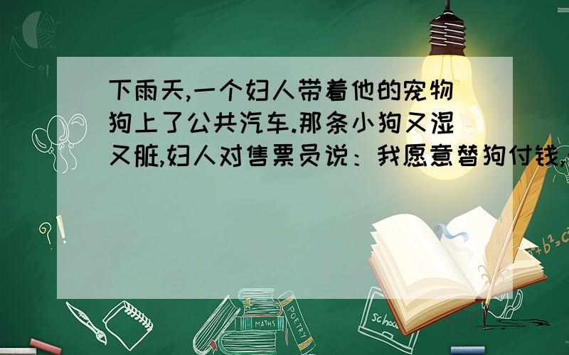 下雨天,一个妇人带着他的宠物狗上了公共汽车.那条小狗又湿又脏,妇人对售票员说：我愿意替狗付钱,希